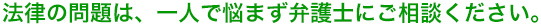 法律の問題は、一人で悩まず弁護士にご相談ください。